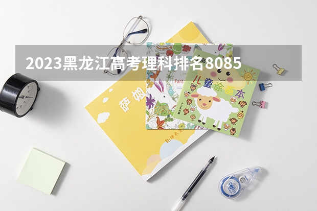 2023黑龙江高考理科排名80855的考生报什么大学 历年录取分数线一览