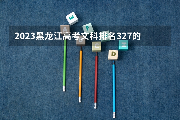 2023黑龙江高考文科排名327的考生报什么大学 历年录取分数线一览