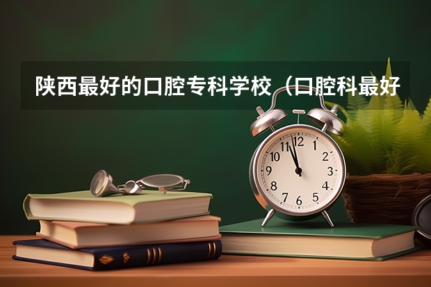 陕西最好的口腔专科学校（口腔科最好的大学排名）