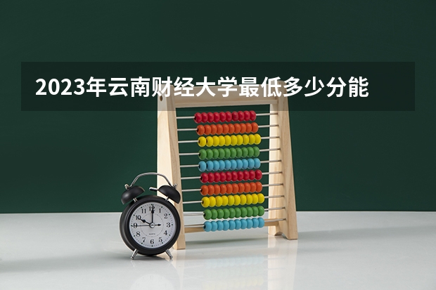 2023年云南财经大学最低多少分能录取及历年录取分数线