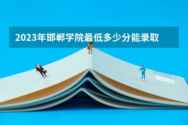 2023年邯郸学院最低多少分能录取及历年录取分数线