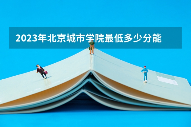 2023年北京城市学院最低多少分能录取及历年录取分数线