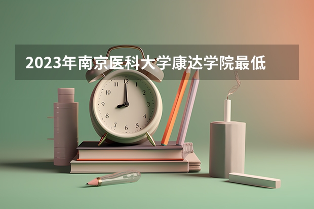 2023年南京医科大学康达学院最低多少分能录取及历年录取分数线