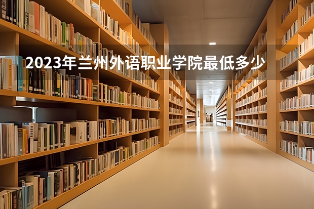 2023年兰州外语职业学院最低多少分能录取及历年录取分数线