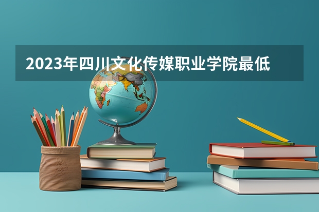 2023年四川文化传媒职业学院最低多少分能录取及历年录取分数线