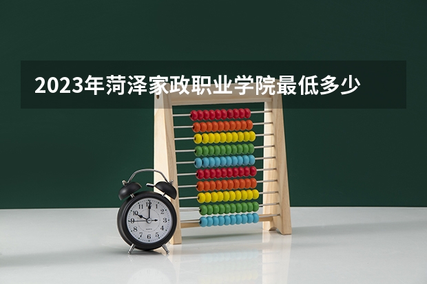 2023年菏泽家政职业学院最低多少分能录取及历年录取分数线