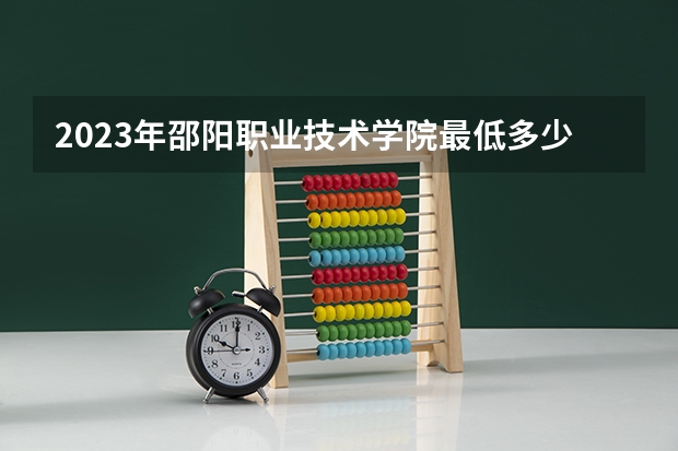 2023年邵阳职业技术学院最低多少分能录取及历年录取分数线