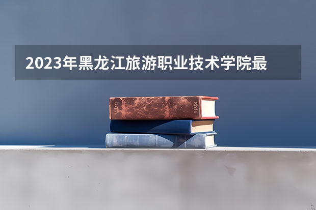 2023年黑龙江旅游职业技术学院最低多少分能录取及历年录取分数线