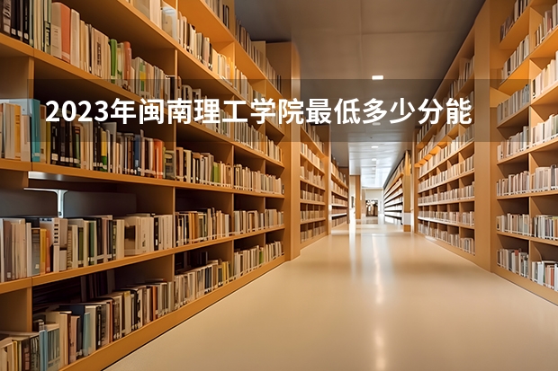 2023年闽南理工学院最低多少分能录取及历年录取分数线