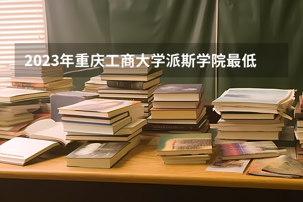 2023年重庆工商大学派斯学院最低多少分能录取及历年录取分数线