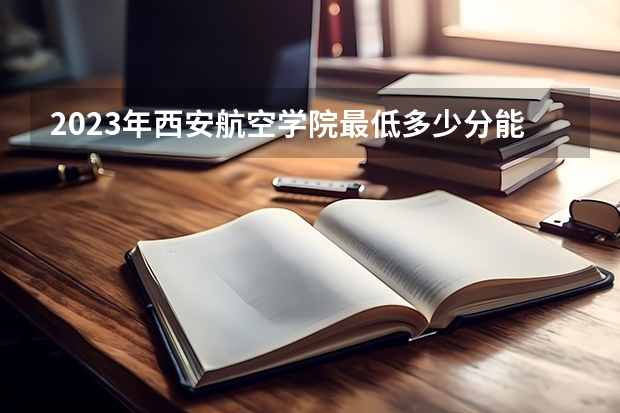 2023年西安航空学院最低多少分能录取及历年录取分数线