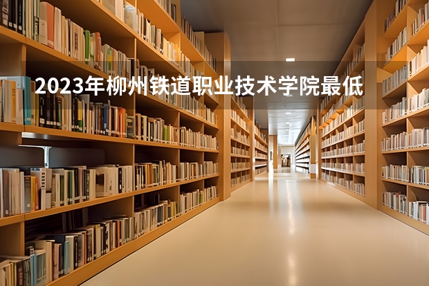 2023年柳州铁道职业技术学院最低多少分能录取及历年录取分数线