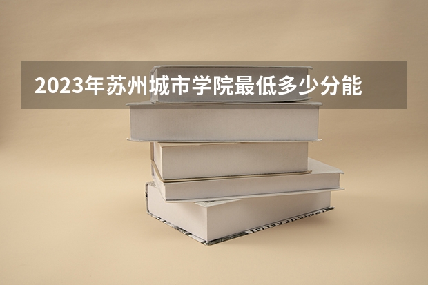 2023年苏州城市学院最低多少分能录取及历年录取分数线