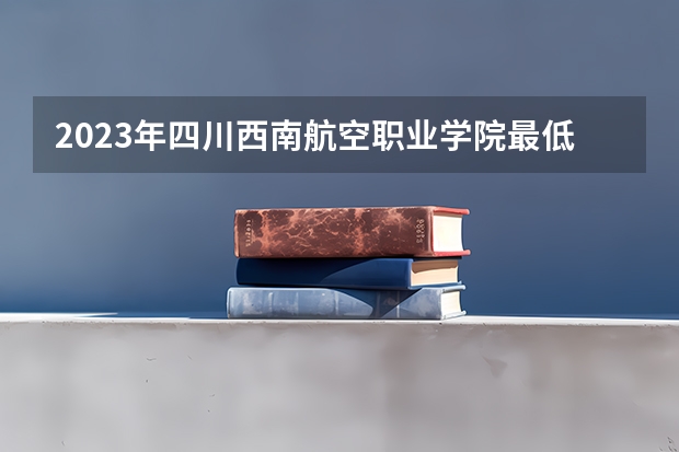 2023年四川西南航空职业学院最低多少分能录取及历年录取分数线