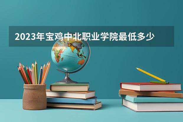 2023年宝鸡中北职业学院最低多少分能录取及历年录取分数线